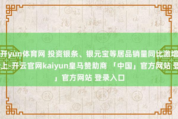 开yun体育网 投资银条、银元宝等居品销量同比激增40％以上-开云官网kaiyun皇马赞助商 「中国」官方网站 登录入口
