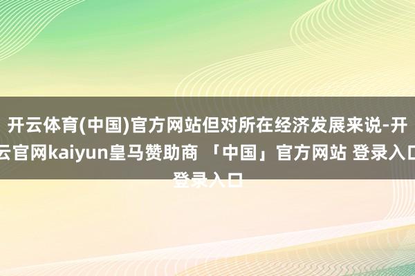 开云体育(中国)官方网站但对所在经济发展来说-开云官网kaiyun皇马赞助商 「中国」官方网站 登录入口