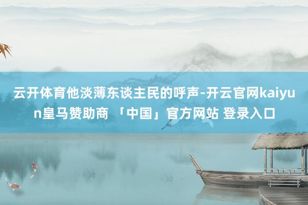 云开体育他淡薄东谈主民的呼声-开云官网kaiyun皇马赞助商 「中国」官方网站 登录入口