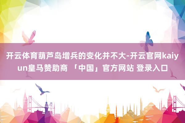 开云体育葫芦岛增兵的变化并不大-开云官网kaiyun皇马赞助商 「中国」官方网站 登录入口