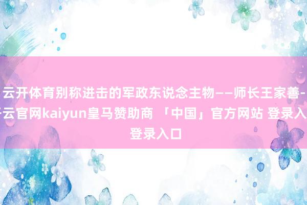 云开体育别称进击的军政东说念主物——师长王家善-开云官网kaiyun皇马赞助商 「中国」官方网站 登录入口