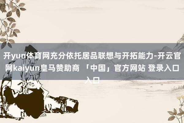 开yun体育网充分依托居品联想与开拓能力-开云官网kaiyun皇马赞助商 「中国」官方网站 登录入口
