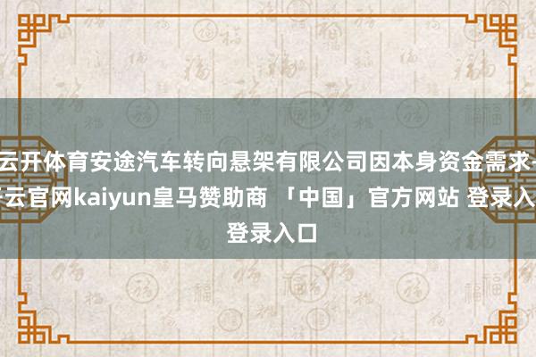 云开体育安途汽车转向悬架有限公司因本身资金需求-开云官网kaiyun皇马赞助商 「中国」官方网站 登录入口