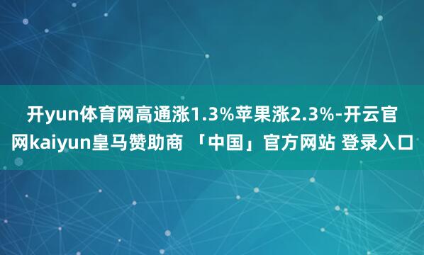 开yun体育网高通涨1.3% 苹果涨2.3%-开云官网kaiyun皇马赞助商 「中国」官方网站 登录入口