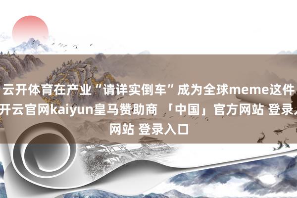 云开体育在产业“请详实倒车”成为全球meme这件事-开云官网kaiyun皇马赞助商 「中国」官方网站 登录入口