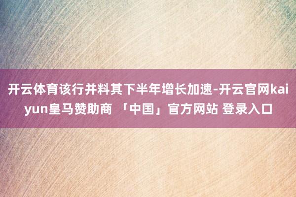 开云体育该行并料其下半年增长加速-开云官网kaiyun皇马赞助商 「中国」官方网站 登录入口