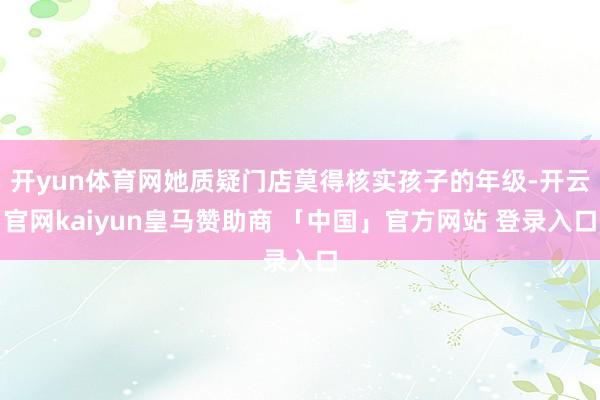 开yun体育网她质疑门店莫得核实孩子的年级-开云官网kaiyun皇马赞助商 「中国」官方网站 登录入口