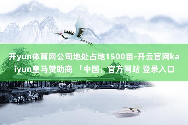 开yun体育网公司地处占地1500亩-开云官网kaiyun皇马赞助商 「中国」官方网站 登录入口