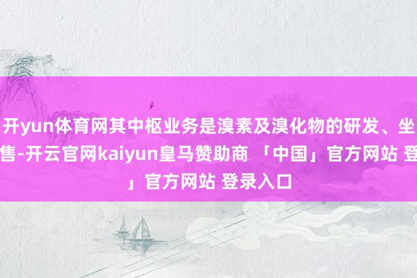 开yun体育网其中枢业务是溴素及溴化物的研发、坐蓐和销售-开云官网kaiyun皇马赞助商 「中国」官方网站 登录入口
