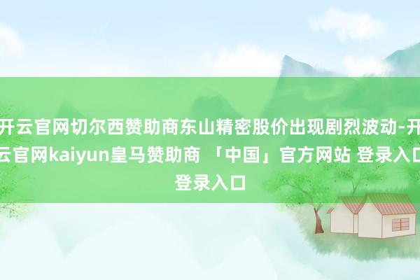 开云官网切尔西赞助商东山精密股价出现剧烈波动-开云官网kaiyun皇马赞助商 「中国」官方网站 登录入口