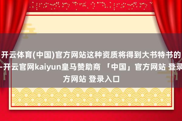 开云体育(中国)官方网站这种资质将得到大书特书的发扬-开云官网kaiyun皇马赞助商 「中国」官方网站 登录入口