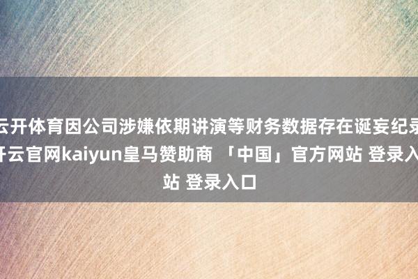 云开体育因公司涉嫌依期讲演等财务数据存在诞妄纪录-开云官网kaiyun皇马赞助商 「中国」官方网站 登录入口