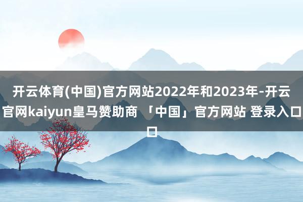开云体育(中国)官方网站2022年和2023年-开云官网kaiyun皇马赞助商 「中国」官方网站 登录入口