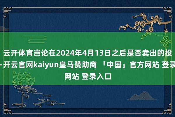 云开体育岂论在2024年4月13日之后是否卖出的投资者-开云官网kaiyun皇马赞助商 「中国」官方网站 登录入口