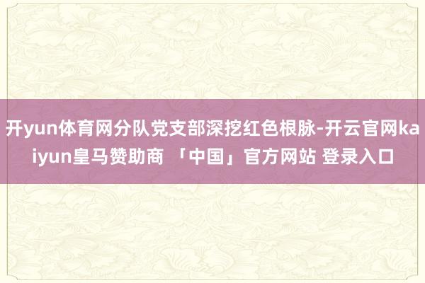 开yun体育网分队党支部深挖红色根脉-开云官网kaiyun皇马赞助商 「中国」官方网站 登录入口