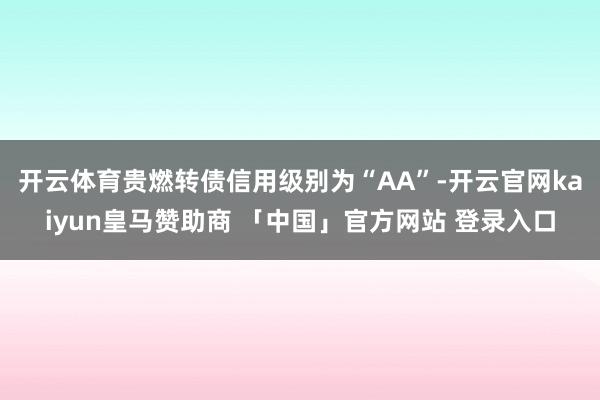 开云体育贵燃转债信用级别为“AA”-开云官网kaiyun皇马赞助商 「中国」官方网站 登录入口