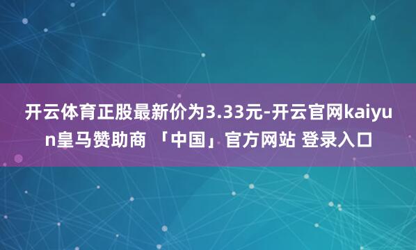 开云体育正股最新价为3.33元-开云官网kaiyun皇马赞助商 「中国」官方网站 登录入口