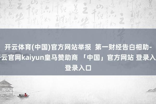 开云体育(中国)官方网站举报  第一财经告白相助-开云官网kaiyun皇马赞助商 「中国」官方网站 登录入口