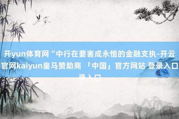 开yun体育网“中行在要害成永恒的金融支执-开云官网kaiyun皇马赞助商 「中国」官方网站 登录入口