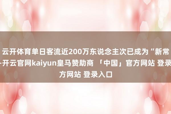 云开体育单日客流近200万东说念主次已成为“新常态”-开云官网kaiyun皇马赞助商 「中国」官方网站 登录入口